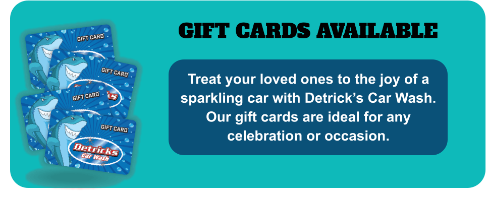GIFT CARDS AVAILABLE Treat your loved ones to the joy of a sparkling car with Detrick’s Car Wash. Our gift cards are ideal for any celebration or occasion.